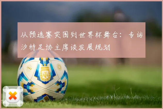 从预选赛突围到世界杯舞台：专访沙特足协主席谈发展规划
