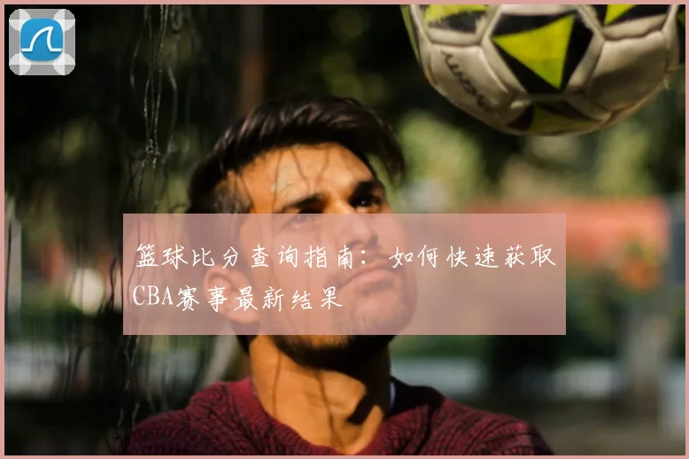 篮球比分查询指南：如何快速获取CBA赛事最新结果