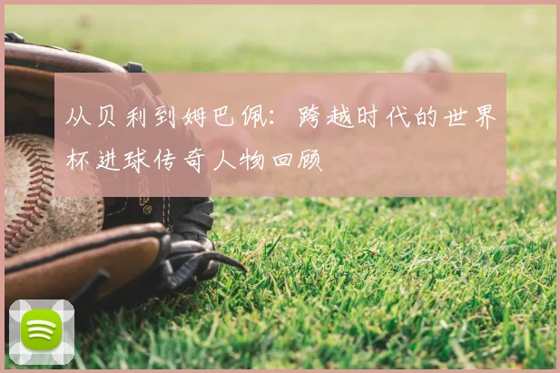 从贝利到姆巴佩：跨越时代的世界杯进球传奇人物回顾