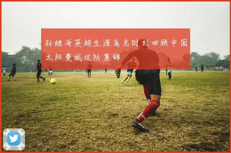 孙继海英超生涯高光时刻回顾中国太阳曼城攻防集锦