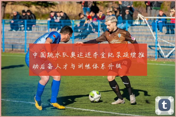 中国跳水队奥运连夺金纪录延续推动后备人才与训练体系升级