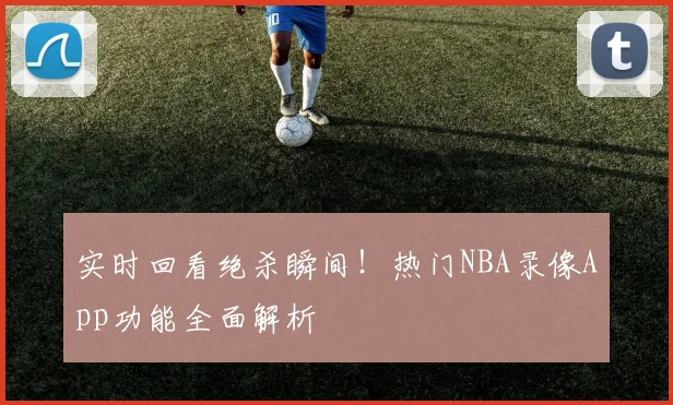 实时回看绝杀瞬间！热门NBA录像App功能全面解析