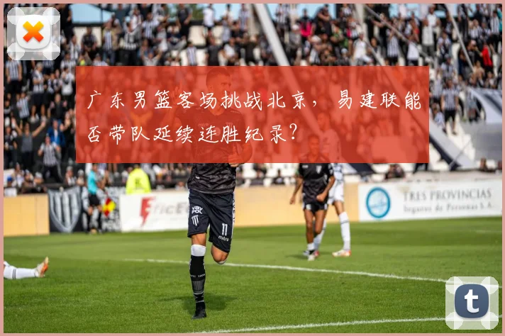 广东男篮客场挑战北京，易建联能否带队延续连胜纪录？