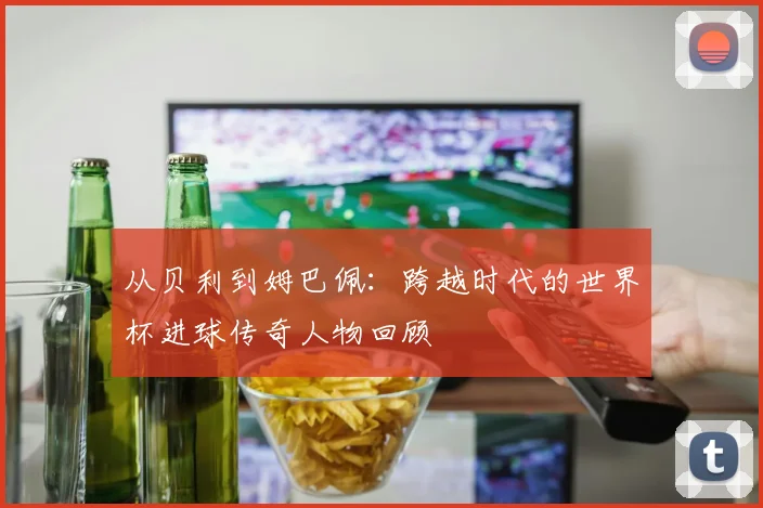 从贝利到姆巴佩：跨越时代的世界杯进球传奇人物回顾