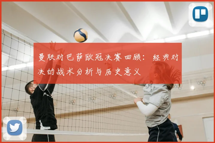 曼联对巴萨欧冠决赛回顾：经典对决的战术分析与历史意义