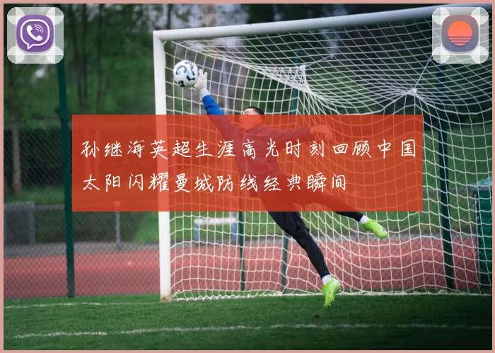 孙继海英超生涯高光时刻回顾中国太阳闪耀曼城防线经典瞬间