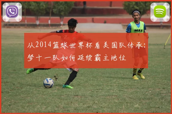 从2014篮球世界杯看美国队传承：梦十一队如何延续霸主地位