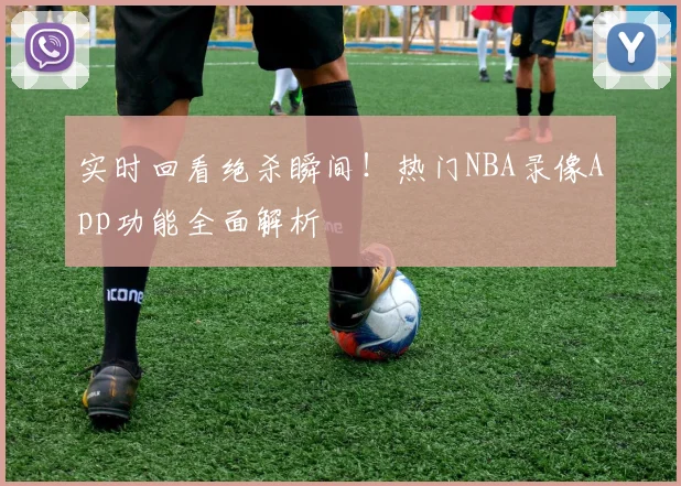 实时回看绝杀瞬间！热门NBA录像App功能全面解析