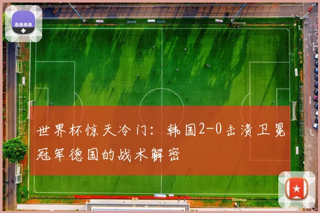世界杯惊天冷门：韩国2-0击溃卫冕冠军德国的战术解密
