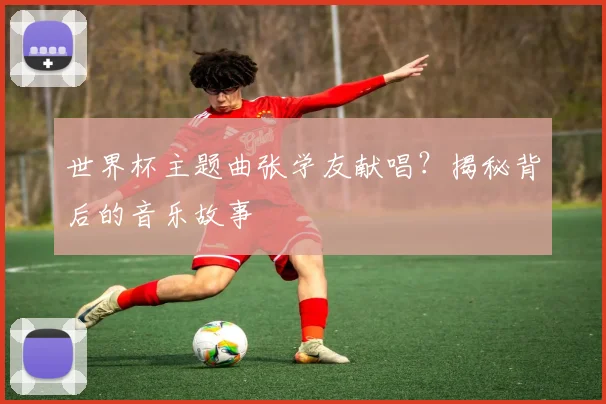 世界杯主题曲张学友献唱?揭秘背后的音乐故事