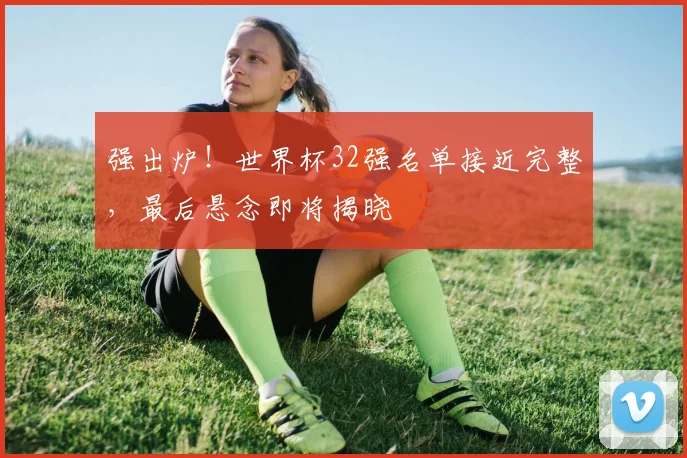 强出炉！世界杯32强名单接近完整，最后悬念即将揭晓