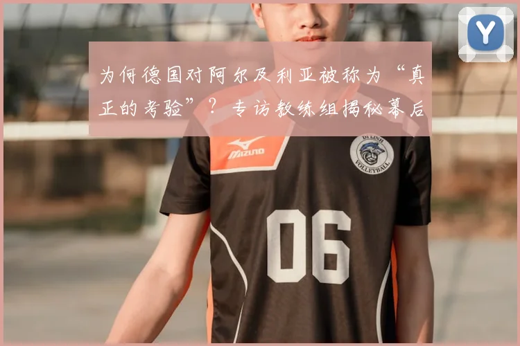 为何德国对阿尔及利亚被称为“真正的考验”？专访教练组揭秘幕后故事