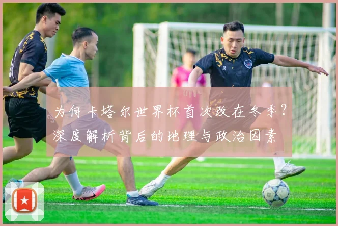 为何卡塔尔世界杯首次改在冬季?深度解析背后的地理与政治因素