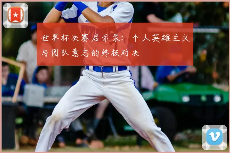 世界杯决赛启示录：个人英雄主义与团队意志的终极对决